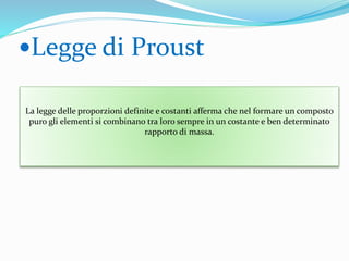 .
Legge di Proust
La legge delle proporzioni definite e costanti afferma che nel formare un composto
puro gli elementi si combinano tra loro sempre in un costante e ben determinato
rapporto di massa.
 