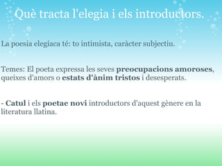 Què tracta l'elegia i els introductors.  La poesia elegíaca té: to intimista, caràcter subjectiu.     Temes: El poeta expressa les seves  preocupacions amoroses , queixes d'amors o  estats d'ànim tristos  i desesperats.  -  Catul  i els  poetae novi  introductors d'aquest gènere en la literatura llatina. 