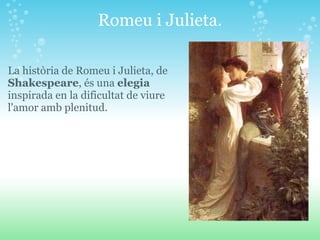 Romeu i Julieta. La història de Romeu i Julieta, de  Shakespeare , és una  elegia  inspirada en la dificultat de viure l'amor amb plenitud. 