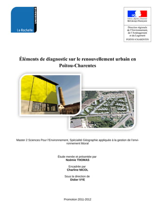 Éléments de diagnostic sur le renouvellement urbain en
Poitou-Charentes
Master 2 Sciences Pour l’Environnement, Spécialité Géographie appliquée à la gestion de l’envi­
ronnement littoral
Étude menée et présentée par 
Noémie THOMAS
Encadrée par 
Charline NICOL
Sous la direction de 
Didier VYE
Promotion 2011­2012
 