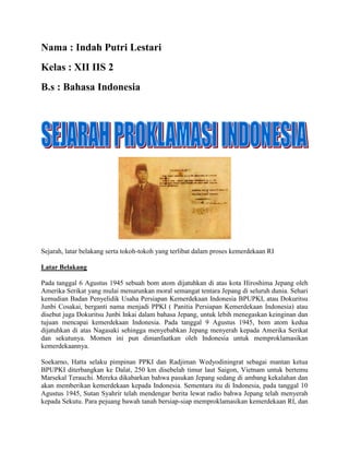 Nama : Indah Putri Lestari
Kelas : XII IIS 2
B.s : Bahasa Indonesia
Sejarah, latar belakang serta tokoh-tokoh yang terlibat dalam proses kemerdekaan RI
Latar Belakang
Pada tanggal 6 Agustus 1945 sebuah bom atom dijatuhkan di atas kota Hiroshima Jepang oleh
Amerika Serikat yang mulai menurunkan moral semangat tentara Jepang di seluruh dunia. Sehari
kemudian Badan Penyelidik Usaha Persiapan Kemerdekaan Indonesia BPUPKI, atau Dokuritsu
Junbi Cosakai, berganti nama menjadi PPKI ( Panitia Persiapan Kemerdekaan Indonesia) atau
disebut juga Dokuritsu Junbi Inkai dalam bahasa Jepang, untuk lebih menegaskan keinginan dan
tujuan mencapai kemerdekaan Indonesia. Pada tanggal 9 Agustus 1945, bom atom kedua
dijatuhkan di atas Nagasaki sehingga menyebabkan Jepang menyerah kepada Amerika Serikat
dan sekutunya. Momen ini pun dimanfaatkan oleh Indonesia untuk memproklamasikan
kemerdekaannya.
Soekarno, Hatta selaku pimpinan PPKI dan Radjiman Wedyodiningrat sebagai mantan ketua
BPUPKI diterbangkan ke Dalat, 250 km disebelah timur laut Saigon, Vietnam untuk bertemu
Marsekal Terauchi. Mereka dikabarkan bahwa pasukan Jepang sedang di ambang kekalahan dan
akan memberikan kemerdekaan kepada Indonesia. Sementara itu di Indonesia, pada tanggal 10
Agustus 1945, Sutan Syahrir telah mendengar berita lewat radio bahwa Jepang telah menyerah
kepada Sekutu. Para pejuang bawah tanah bersiap-siap memproklamasikan kemerdekaan RI, dan
 