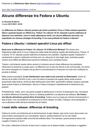 Published on L'Elettronica Open Source (http://it.emcelettronica.com)


Home > Blog > blog di Rossella De Marchi > Contenuto




Alcune differenze tra Fedora e Ubuntu
By Rossella De Marchi
Created 08/11/2010 - 09:50


Le differenze tra Fedora e Ubuntu portano gli utenti a preferire l?uno o l?altro sistema operativo
libero e gratuito basato su GNU/Linux. Fedora 14 e Ubuntu 10.10, rilasciati a poche settimane di
distanza l'uno dall'altro, sono in realtà abbastanza simili, con alcune differenze tecniche, ma
soprattutto con diverse strategie di branding. E voi cosa preferite tra Fedora e Ubuntu?


Fedora e Ubuntu: i sistemi operativi Linux più diffusi

Quali sono le differenze tra Fedora 14 e Ubuntu 10.10 Maverick Merkaat? Per diversi anni,
l'esperienza degli utenti in Linux è dipesa più dalla scelta del desktop rispetto alla distribuzione. Fedora 14
e Ubuntu 10.10, rilasciati a poche settimane di distanza l'uno dall'altro, rispettano questa ?tradizione?. I
cambiamenti si stanno verificando nel back end, ma, dal punto di vista degli utenti, entrambe queste
versioni sono difficili da differenziare perché le interfacce sono cambiate di poco.

Tuttavia, confrontando queste ultime versioni si mostrano alcune chiare differenze che potrebbero
influenzare la decisione su quale usare. La differenza non è solo che Ubuntu è più commerciale, ma anche
che viene sviluppato con l'ipotesi che gli utenti si accontenteranno di lavorare nei modi che il software ha
previsto di default.

Nelle versioni precedenti, le due distribuzioni sono state le più scaricati su Distrowatch, anche se
Ubuntu ha di solito il 20-40% in più, e non c'è motivo di pensare che queste ultime uscite avranno
percentuali molto diverse. Anche se altre distribuzioni come Mint, openSUSE e Debian vengono scaricate
quasi quanto Fedora su Distrowatch, Ubuntu e Fedora rimangono costantemente le distribuzioni più
popolari.

Probabilmente, inoltre, sono i più grandi progetti di distribuzione in termini di partecipanti che, nonostante
le evidenti differenze di branding, hanno un desktop predefinito e la selezione del software. Sia Fedora
che Ubuntu dimostrano grandi sforzi di branding. Fedora usa il suo logo per indicare l'avanzamento in
fase di boot, e ha una tradizione di produzione di nuove release. Di solito, il disegno viene aerografato e
non si allontana molto dal tema standard blu di Fedora.

I nomi delle release: differenze di branding

Fedora ha anche una tradizione per la denominazione di ogni release: ogni nome nuovo deve avere una
sorta di libera associazione con il precedente. Eppure, questa tradizione non ha mai colpito
l'immaginazione popolare della comunità del software libero. Per esempio, quante persone sanno che
Laughlin è Fedora 14 anni?

Per contro, l'abitudine di Ubuntu di dare nomi in codice con la stessa iniziale, in particolare un aggettivo
 