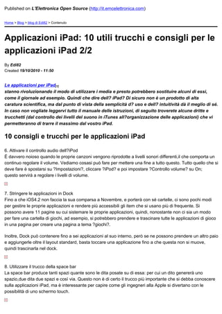 Published on L'Elettronica Open Source (http://it.emcelettronica.com)


Home > Blog > blog di Edi82 > Contenuto




Applicazioni iPad: 10 utili trucchi e consigli per le
applicazioni iPad 2/2
By Edi82
Created 19/10/2010 - 11:50


Le applicazioni per iPad[1]
stanno rivoluzionando il modo di utilizzare i media e presto potrebbero sostituire alcuni di essi,
come il giornale ad esempio. Quindi che dire dell? iPad? Di sicuro non è un prodotto di alta
caratura scientifica, ma dal punto di vista della semplicità d? uso e dell? intuitività dà il meglio di sé.
In caso non vogliate leggervi tutto il manuale delle istruzioni, di seguito troverete alcune dritte e
trucchetti (dal controllo dei livelli del suono in iTunes all?organizzazione delle applicazioni) che vi
permetteranno di trarre il massimo dal vostro iPad.


10 consigli e trucchi per le applicazioni iPad

6. Attivare il controllo audio dell?iPod
È davvero noioso quando le proprie canzoni vengono riprodotte a livelli sonori differenti,il che comporta un
continuo regolare il volume. Vediamo cosasi può fare per mettere una fine a tutto questo. Tutto quello che si
deve fare è spostarsi su ?Impostazioni?, cliccare ?iPod? e poi impostare ?Controllo volume? su On;
questo servirà a regolare i livelli di volume.



7. Stringere le applicazioni in Dock
Fino a che iOS4.2 non faccia la sua comparsa a Novembre, e porterà con sé cartelle, ci sono pochi modi
per gestire le proprie applicazioni e rendere più accessibili gli item che si usano più di frequente. Si
possono avere 11 pagine su cui sistemare le proprie applicazioni, quindi, nonostante non ci sia un modo
per fare una cartella di giochi, ad esempio, si potrebbero prendere e trascinare tutte le applicazioni di gioco
in una pagina per creare una pagina a tema ?giochi?.

Inoltre, Dock può contenere fino a sei applicazioni al suo interno, però se ne possono prendere un altro paio
e aggiungerle oltre il layout standard, basta toccare una applicazione fino a che questa non si muove,
quindi trascinarla nel dock.



8. Utilizzare il trucco della space bar
La space bar produce tanti spazi quante sono le dita posate su di essa: per cui un dito genererà uno
spazio,due dita due spazi e così via. Questo non è di certo il trucco più importante che si debba conoscere
sulla applicazioni iPad, ma è interessante per capire come gli ingegneri alla Apple si divertano con le
possibilità di uno schermo touch.
 