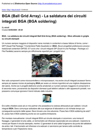 Published on L'Elettronica Open Source (http://it.emcelettronica.com)


Home > Blog > blog di wicoll > Contenuto




BGA (Ball Grid Array) - La saldatura dei circuiti
integrati BGA (BGA soldering)
By wicoll
Created 02/06/2009 - 09:20


BGA - La saldatura dei circuiti integrati Ball Grid Array (BGA soldering) - Sfere allineate in griglia
su circuiti stampati

Un numero sempre maggiore di dispositivi viene montato in contenitori a basso fattore di forma, come i
QFP (Quad Flat Package ? Contenitore Piatto Quadrato) e i BGA. Alcuni progettisti preferiscono ancora i
tradizionali contenitori DIP/SO. E? ovvio che i circuiti integrati DIP (Dual In-Line Package - Package a 2
File Parallele) saranno sempre più difficilmente reperibili per i progetti futuri.




Non solo componenti come microcontrollers o microprocessori, ma anche circuiti integrati accessori fanno
sempre più spesso ricorso al packaging BGA per avere un minore ingombro ed una migliore dissipazione
del calore. Anche se in progetti elettronici anche amatoriali un numero sempre maggiore di componenti è
di seconda mano, provenendo da dispositivi dismessi quali telefoni cellulari o altri apparecchi portatili, non
possiamo comunque ignorare il trend indicato dalle industrie.




Ero solito chiedere aiuto ad un mio partner che possedeva la costosa attrezzatura per saldare i circuiti
integrati BGA. Devo comunque sottostare alle sue esigenze di laboratorio e ciò richiede tempo con
conseguente aumento delle spese. Devo trovare una mia soluzione. Posso fare il BGA soldering da solo?
Sì, posso fare il BGA soldering anche se con qualche limitazione.

Per montare manualmente i circuiti integrati BGA sul circuito stampato ci occorrono: una morsa di
fissaggio, 2 generatori di aria calda, un termometro ad infrarossi (opzionale) ed una webcam. Useremo la
morsa per fissare il circuito stampato, mentre i 2 generatori di aria calda fungeranno da punta del saldatore
da ambo i lati. Il termometro ad infrarossi e la webcam ci serviranno per tenere sotto controllo la
temperatura e per l?ispezione visiva.
 