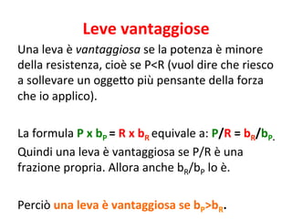 Leve 
vantaggiose 
Una 
leva 
è 
vantaggiosa 
se 
la 
potenza 
è 
minore 
della 
resistenza, 
cioè 
se 
P<R 
(vuol 
dire 
che 
riesco 
a 
sollevare 
un 
ogge9o 
più 
pensante 
della 
forza 
che 
io 
applico). 
La 
formula 
P 
x 
bP 
= 
R 
x 
bR 
equivale 
a: 
P/R 
= 
bR/bP. 
Quindi 
una 
leva 
è 
vantaggiosa 
se 
P/R 
è 
una 
frazione 
propria. 
Allora 
anche 
bR/bP 
lo 
è. 
Perciò 
una 
leva 
è 
vantaggiosa 
se 
bP>bR. 
 
