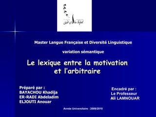 Master Langue Française et Diversité Linguistique variation sémantique Le lexique entre la motivation et l’arbitraire Préparé par : BAYACHOU Khadija ER-RADI Abdeladim ELJOUTI Anouar Encadré par : Le Professeur Ali  LAMNOUAR Année Universitaire : 2009/2010 