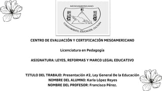 CENTRO DE EVALUACIÓN Y CERTIFICACIÓN MESOAMERICANO
Licenciatura en Pedagogía
ASIGNATURA: LEYES, REFORMAS Y MARCO LEGAL EDUCATIVO
TITULO DEL TRABAJO: Presentación #2, Ley General De la Educación
NOMBRE DEL ALUMNO: Karla López Reyes
NOMBRE DEL PROFESOR: Francisco Pérez.
 