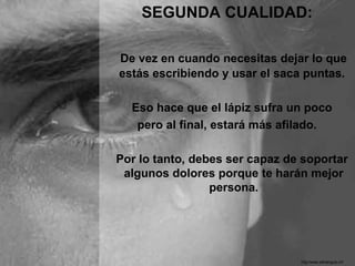 SEGUNDA CUALIDAD:

De vez en cuando necesitas dejar lo que
estás escribiendo y usar el saca puntas.

  Eso hace que el lápiz sufra un poco
   pero al final, estará más afilado.

Por lo tanto, debes ser capaz de soportar
 algunos dolores porque te harán mejor
                 persona.




                                http:/www.eltriangulo.inf
 