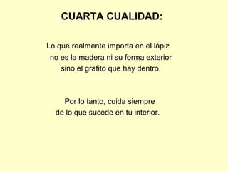 CUARTA CUALIDAD:

Lo que realmente importa en el lápiz
 no es la madera ni su forma exterior
    sino el grafito que hay dentro.



    Por lo tanto, cuida siempre
  de lo que sucede en tu interior.
 