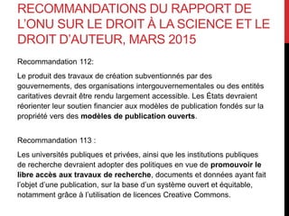 RECOMMANDATIONS DU RAPPORT DE
L’ONU SUR LE DROIT À LA SCIENCE ET LE
DROIT D’AUTEUR, MARS 2015
Recommandation 112:
Le produit des travaux de création subventionnés par des
gouvernements, des organisations intergouvernementales ou des entités
caritatives devrait être rendu largement accessible. Les États devraient
réorienter leur soutien financier aux modèles de publication fondés sur la
propriété vers des modèles de publication ouverts.
Recommandation 113 :
Les universités publiques et privées, ainsi que les institutions publiques
de recherche devraient adopter des politiques en vue de promouvoir le
libre accès aux travaux de recherche, documents et données ayant fait
l’objet d’une publication, sur la base d’un système ouvert et équitable,
notamment grâce à l’utilisation de licences Creative Commons.
 