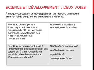 SCIENCE ET DÉVELOPPEMENT : DEUX VOIES
À chaque conception du développement correspond un modèle
préférentiel de ce qu’est ou devrait être la science.
Priorité au développement
économique défini comme la
croissance du PIB, aux échanges
marchands, à l’exploitation des
ressources naturelles, à
l’industrialisation
Modèle de la croissance
économique et industrielle
Priorité au développement local, à
l’empowerment des collectivités et des
personnes, à la non-dépendance
mondiale, à l’environnement – au
développement durable?
Modèle de l’empowerment,
du développement des
capabilités, du
développement local
 