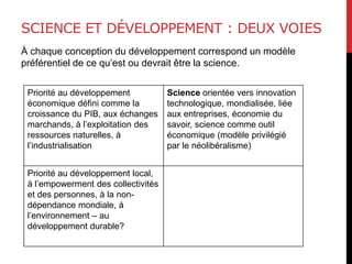 SCIENCE ET DÉVELOPPEMENT : DEUX VOIES
À chaque conception du développement correspond un modèle
préférentiel de ce qu’est ou devrait être la science.
Priorité au développement
économique défini comme la
croissance du PIB, aux échanges
marchands, à l’exploitation des
ressources naturelles, à
l’industrialisation
Science orientée vers innovation
technologique, mondialisée, liée
aux entreprises, économie du
savoir, science comme outil
économique (modèle privilégié
par le néolibéralisme)
Priorité au développement local,
à l’empowerment des collectivités
et des personnes, à la non-
dépendance mondiale, à
l’environnement – au
développement durable?
 