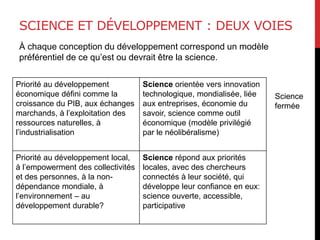 SCIENCE ET DÉVELOPPEMENT : DEUX VOIES
À chaque conception du développement correspond un modèle
préférentiel de ce qu’est ou devrait être la science.
Priorité au développement
économique défini comme la
croissance du PIB, aux échanges
marchands, à l’exploitation des
ressources naturelles, à
l’industrialisation
Science orientée vers innovation
technologique, mondialisée, liée
aux entreprises, économie du
savoir, science comme outil
économique (modèle privilégié
par le néolibéralisme)
Priorité au développement local,
à l’empowerment des collectivités
et des personnes, à la non-
dépendance mondiale, à
l’environnement – au
développement durable?
Science répond aux priorités
locales, avec des chercheurs
connectés à leur société, qui
développe leur confiance en eux:
science ouverte, accessible,
participative
Science
fermée
 