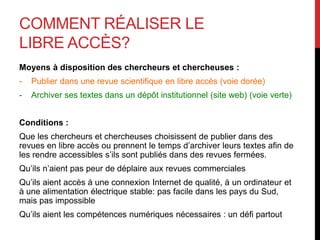 COMMENT RÉALISER LE
LIBRE ACCÈS?
Moyens à disposition des chercheurs et chercheuses :
- Publier dans une revue scientifique en libre accès (voie dorée)
- Archiver ses textes dans un dépôt institutionnel (site web) (voie verte)
Conditions :
Que les chercheurs et chercheuses choisissent de publier dans des
revues en libre accès ou prennent le temps d’archiver leurs textes afin de
les rendre accessibles s’ils sont publiés dans des revues fermées.
Qu’ils n’aient pas peur de déplaire aux revues commerciales
Qu’ils aient accès à une connexion Internet de qualité, à un ordinateur et
à une alimentation électrique stable: pas facile dans les pays du Sud,
mais pas impossible
Qu’ils aient les compétences numériques nécessaires : un défi partout
 