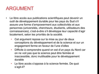 ARGUMENT
• Le libre accès aux publications scientifiques peut devenir un
outil de développement durable pour les pays du Sud s’il
assure une forme d’empowerment aux collectivités et aux
personnes (universités, chercheurs, étudiants, utilisateurs des
connaissances), c’est-à-dire s’il développe leur capacité d’agir
localement, selon les priorités de la société.
• Cet argument repose sur la mise au jour de deux
conceptions du développement et de la science et sur un
engagement ferme en faveur de l’une d’elles
• Difficile à comprendre quand on est d’un pays du Nord car
on ne voit pas que la science peut être fermée et
inaccessible, donc inutilisable pour le développement
durable
• Le libre accès s’oppose à la science fermée. De quoi
s’agit-il?
 