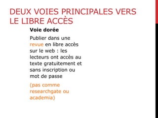 DEUX VOIES PRINCIPALES VERS
LE LIBRE ACCÈS
Voie dorée
Publier dans une
revue en libre accès
sur le web : les
lecteurs ont accès au
texte gratuitement et
sans inscription ou
mot de passe
(pas comme
researchgate ou
academia)
 