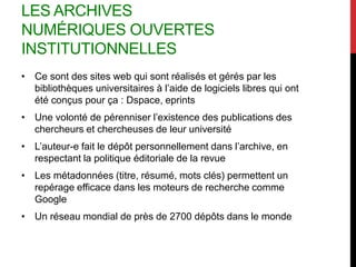 LES ARCHIVES
NUMÉRIQUES OUVERTES
INSTITUTIONNELLES
• Ce sont des sites web qui sont réalisés et gérés par les
bibliothèques universitaires à l’aide de logiciels libres qui ont
été conçus pour ça : Dspace, eprints
• Une volonté de pérenniser l’existence des publications des
chercheurs et chercheuses de leur université
• L’auteur-e fait le dépôt personnellement dans l’archive, en
respectant la politique éditoriale de la revue
• Les métadonnées (titre, résumé, mots clés) permettent un
repérage efficace dans les moteurs de recherche comme
Google
• Un réseau mondial de près de 2700 dépôts dans le monde
 