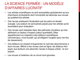 LA SCIENCE FERMÉE : UN MODÈLE
D’AFFAIRES LUCRATIF
• Les articles scientifiques ne sont accessibles gratuitement qu’aux
chercheurs et étudiants dont l’université est abonnée aux revues
qui publient les articles.
• Ces revues pratiquent l’évaluation par les pairs en double
aveugle. Les auteurs ne sont jamais payés pour les articles qu’ils
soumettent pour évaluation.
• Ces revues sont classées dans des palmarès mondiaux qui leur
attribuent un facteur d’impact (calcul quantitatif). Elles
appartiennent en majorité à des éditeurs scientifiques
commerciaux, à but lucratif, qui privilégient l’anglais (pour les fins
de classement).
• Ces éditeurs ne cessent d’augmenter le coût des abonnements à
leurs revues. Même si les revues sont en ligne, les éditeurs font
payer aux lecteurs non-abonnés l’accès à chaque article : le mur
payant.
• Les revues à l’extérieur de ce circuit sont ignorées.
 