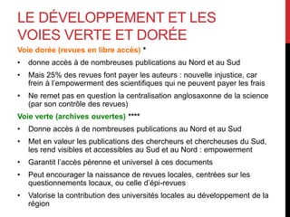 LE DÉVELOPPEMENT ET LES
VOIES VERTE ET DORÉE
Voie dorée (revues en libre accès) *
• donne accès à de nombreuses publications au Nord et au Sud
• Mais 25% des revues font payer les auteurs : nouvelle injustice, car
frein à l’empowerment des scientifiques qui ne peuvent payer les frais
• Ne remet pas en question la centralisation anglosaxonne de la science
(par son contrôle des revues)
Voie verte (archives ouvertes) ****
• Donne accès à de nombreuses publications au Nord et au Sud
• Met en valeur les publications des chercheurs et chercheuses du Sud,
les rend visibles et accessibles au Sud et au Nord : empowerment
• Garantit l’accès pérenne et universel à ces documents
• Peut encourager la naissance de revues locales, centrées sur les
questionnements locaux, ou celle d’épi-revues
• Valorise la contribution des universités locales au développement de la
région
 