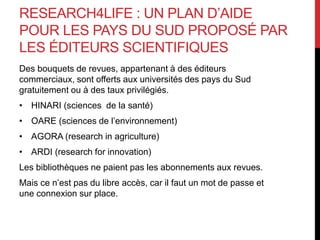 RESEARCH4LIFE : UN PLAN D’AIDE
POUR LES PAYS DU SUD PROPOSÉ PAR
LES ÉDITEURS SCIENTIFIQUES
Des bouquets de revues, appartenant à des éditeurs
commerciaux, sont offerts aux universités des pays du Sud
gratuitement ou à des taux privilégiés.
• HINARI (sciences de la santé)
• OARE (sciences de l’environnement)
• AGORA (research in agriculture)
• ARDI (research for innovation)
Les bibliothèques ne paient pas les abonnements aux revues.
Mais ce n’est pas du libre accès, car il faut un mot de passe et
une connexion sur place.
 