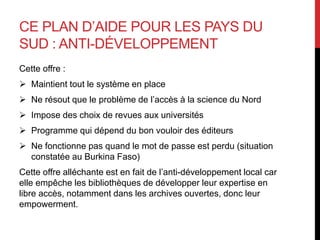 CE PLAN D’AIDE POUR LES PAYS DU
SUD : ANTI-DÉVELOPPEMENT
Cette offre :
 Maintient tout le système en place
 Ne résout que le problème de l’accès à la science du Nord
 Impose des choix de revues aux universités
 Programme qui dépend du bon vouloir des éditeurs
 Ne fonctionne pas quand le mot de passe est perdu (situation
constatée au Burkina Faso)
Cette offre alléchante est en fait de l’anti-développement local car
elle empêche les bibliothèques de développer leur expertise en
libre accès, notamment dans les archives ouvertes, donc leur
empowerment.
 