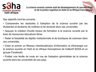 Ses objectifs sont les suivants :
• Comprendre les obstacles à l'adoption de la science ouverte par les
étudiantes et étudiants de maîtrise et de doctorat dans ces universités;
• Appuyer la création d'outils locaux de formation à la science ouverte par le
biais de ressources éducatives libres
• Tester la faisabilité de dépôts institutionnels et de boutiques de sciences dans
ces universités;
• Créer et animer un Réseau interdisciplinaire d'information et d'échanges sur
la science ouverte en Haïti et en Afrique francophone (le Collectif SOHA et un
groupe Facebook)
• Publier une feuille de route en vue de l'adoption généralisée de la science
ouverte dans les universités de ces pays.
 