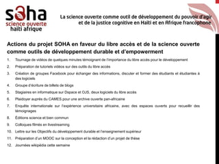 Actions du projet SOHA en faveur du libre accès et de la science ouverte
comme outils de développement durable et d’empowerment
1. Tournage de vidéos de quelques minutes témoignant de l’importance du libre accès pour le développement
2. Préparation de tutoriels vidéos sur des outils du libre accès
3. Création de groupes Facebook pour échanger des informations, discuter et former des étudiants et étudiantes à
des logiciels
4. Groupe d’écriture de billets de blogs
5. Stagiaires en informatique sur Dspace et OJS, deux logiciels du libre accès
6. Plaidoyer auprès du CAMES pour une archive ouverte pan-africaine
7. Enquête internationale sur l’expérience universitaire africaine, avec des espaces ouverts pour recueillir des
témoignages
8. Éditions science et bien commun
9. Colloques filmés en livestreaming
10. Lettre sur les Objectifs du développement durable et l’enseignement supérieur
11. Préparation d’un MOOC sur la conception et la rédaction d’un projet de thèse
12. Journées wikipédia cette semaine
 