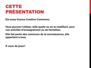 CETTE
PRÉSENTATION
Est sous licence Creative Commons:
Vous pouvez l’utiliser, telle quelle ou en la modifiant, pour
vos activités d’enseignement ou de formation.
Elle fait partie des communs de la connaissance, elle
appartient à tous.
À vous de jouer!
 