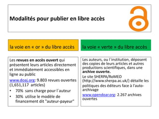 Modalités pour publier en libre accès
la voie en « or » du libre accès
Les revues en accès ouvert qui
présentent leurs articles directement
et immédiatement accessibles en
ligne au public
www.doaj.org: 9.803 revues ouvertes
(1,651,117 articles)
• 70% sans charge pour l´auteur
• 30% utilise le modèle de
financement dit "auteur-payeur"
la voie « verte » du libre accès
Les auteurs, ou l´institution, déposent
des copies de leurs articles et autres
productions scientifiques, dans une
archive ouverte.
Le site SHERPA/RoMEO
(http://www.sherpa.ac.uk/) détaille les
politiques des éditeurs face à l'auto-
archivage
www.opendoar.org: 2.267 archives
ouvertes
 
