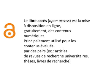 Le libre accès (open access) est la mise
à disposition en ligne,
gratuitement, des contenus
numériques
Principalement utilisé pour les
contenus évalués
par des pairs (ex.: articles
de revues de recherche universitaires,
thèses, livres de recherche)
 