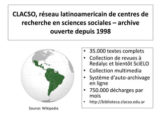 CLACSO, réseau latinoamericain de centres de
recherche en sciences sociales – archive
ouverte depuis 1998
• 35.000 textes complets
• Collection de revues à
Redalyc et bientôt SciELO
• Collection multimedia
• Système d‘auto-archivage
en ligne
• 750.000 décharges par
mois
• http://biblioteca.clacso.edu.ar
Source: Wikipedia
 