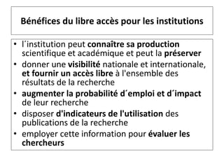Bénéfices du libre accès pour les institutions
• l´institution peut connaître sa production
scientifique et académique et peut la préserver
• donner une visibilité nationale et internationale,
et fournir un accès libre à l'ensemble des
résultats de la recherche
• augmenter la probabilité d´emploi et d´impact
de leur recherche
• disposer d'indicateurs de l'utilisation des
publications de la recherche
• employer cette information pour évaluer les
chercheurs
 