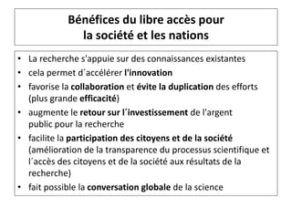 Bénéfices du libre accès pour
la société et les nations
• La recherche s'appuie sur des connaissances existantes
• cela permet d´accélérer l'innovation
• favorise la collaboration et évite la duplication des efforts
(plus grande efficacité)
• augmente le retour sur l´investissement de l'argent
public pour la recherche
• facilite la participation des citoyens et de la société
(amélioration de la transparence du processus scientifique et
l´accès des citoyens et de la société aux résultats de la
recherche)
• fait possible la conversation globale de la science
 