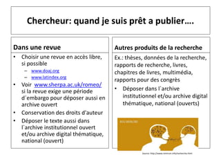 Chercheur: quand je suis prêt a publier….
Dans une revue
• Choisir une revue en accès libre,
si possible
– www.doaj.org
– www.latindex.org
• Voir www.sherpa.ac.uk/romeo/
si la revue exige une période
d´embargo pour déposer aussi en
archive ouvert
• Conservation des droits d'auteur
• Déposer le texte aussi dans
l´archive institutionnel ouvert
et/ou archive digital thématique,
national (ouvert)
Autres produits de la recherche
Ex.: thèses, données de la recherche,
rapports de recherche, livres,
chapitres de livres, multimédia,
rapports pour des congrès
• Déposer dans l´archive
institutionnel et/ou archive digital
thématique, national (ouverts)
Source: http://www.nimirum.info/recherche.html
 