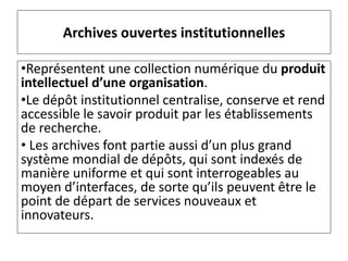 Archives ouvertes institutionnelles
•Représentent une collection numérique du produit
intellectuel d’une organisation.
•Le dépôt institutionnel centralise, conserve et rend
accessible le savoir produit par les établissements
de recherche.
• Les archives font partie aussi d’un plus grand
système mondial de dépôts, qui sont indexés de
manière uniforme et qui sont interrogeables au
moyen d’interfaces, de sorte qu’ils peuvent être le
point de départ de services nouveaux et
innovateurs.
 
