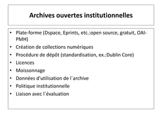 Archives ouvertes institutionnelles
• Plate-forme (Dspace, Eprints, etc.:open source, gratuit, OAI-
PMH)
• Création de collections numériques
• Procédure de dépôt (standardisation, ex.:Dublin Core)
• Licences
• Moissonnage
• Données d'utilisation de l´archive
• Politique institutionnelle
• Liaison avec l´évaluation
 