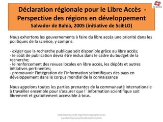 Déclaration régionale pour le Libre Accès -
Perspective des régions en développement
Salvador de Bahía, 2005 (initiative de SciELO)
Nous exhortons les gouvernements à faire du libre accès une priorité dans les
politiques de la science, y compris:
- exiger que la recherche publique soit disponible grâce au libre accès;
- le coût de publication devra être inclus dans le cadre du budget de la
recherche;
- le renforcement des revues locales en libre accès, les dépôts et autres
initiatives pertinentes;
- promouvoir l'intégration de l´information scientifiques des pays en
développement dans le corpus mondial de la connaissance
Nous appelons toutes les parties prenantes de la communauté internationale
à travailler ensemble pour s'assurer que l´ information scientifique soit
librement et gratuitement accessible à tous.
http://www.icml9.org/meetings/openacces
s/public/documents/declaration.htm
 