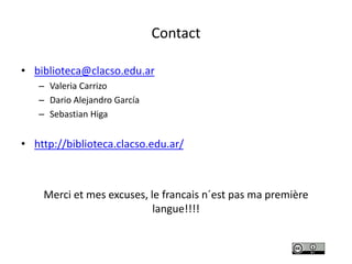 Contact
• biblioteca@clacso.edu.ar
– Valeria Carrizo
– Dario Alejandro García
– Sebastian Higa
• http://biblioteca.clacso.edu.ar/
Merci et mes excuses, le francais n´est pas ma première
langue!!!!
 