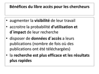 Bénéfices du libre accès pour les chercheurs
• augmenter la visibilité de leur travail
• accroitre la probabilité d'utilisation et
d´impact de leur recherche
• disposer de données d´accès a leurs
publications (nombre de fois où des
publications ont été téléchargées)
• la recherche est plus efficace et les résultats
plus rapides
 