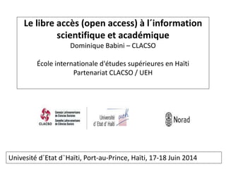 Le libre accès (open access) à l´information
scientifique et académique
Dominique Babini – CLACSO
École internationale d'études supérieures en Haïti
Partenariat CLACSO / UEH
Univesité d´Etat d¨Haïti, Port-au-Prince, Haïti, 17-18 Juin 2014
 