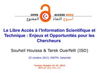 OPEN

‫المفتوح‬

ACCESS WEEK

‫أسبوع النفاذ‬

Le Libre Accès à l’Information Scientifique et
Technique : Enjeux et Opportunités pour les
Chercheurs
Souheil Houissa & Tarek Ouerfelli (ISD)
22 octobre 2013, INSTM, Salambô
Tunisia, October 21-27, 2013
2013‫نم سنوتونس من12 إلى72 أكتوبر‬

 