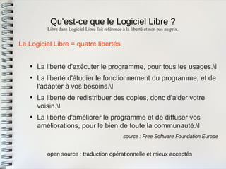 Qu'est-ce que le Logiciel Libre ? 
Le Logiciel Libre = quatre libertés 
●La liberté d'exécuter le programme, pour tous les usages. 
●La liberté d'étudier le fonctionnement du programme, et del'adapter à vos besoins. 
●La liberté de redistribuer des copies, donc d'aider votrevoisin. 
●La liberté d'améliorer le programme et de diffuser vosaméliorations, pour le bien de toute la communauté. 
Libre dans Logiciel Libre fait référence à la liberté et non pas au prix. 
source : Free Software Foundation Europe 
open source : traduction opérationnelle et mieux acceptés  