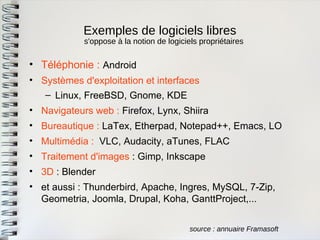 Exemples de logiciels libres 
source : annuaire Framasoft 
•Téléphonie : Android 
•Systèmes d'exploitation et interfaces 
–Linux, FreeBSD, Gnome, KDE 
•Navigateurs web : Firefox, Lynx, Shiira 
•Bureautique : LaTex, Etherpad, Notepad++, Emacs, LO 
•Multimédia : VLC, Audacity, aTunes, FLAC 
•Traitement d'images : Gimp, Inkscape 
•3D : Blender 
•et aussi : Thunderbird, Apache, Ingres, MySQL, 7-Zip, Geometria, Joomla, Drupal, Koha, GanttProject,... 
s'oppose à la notion de logiciels propriétaires  