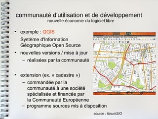 communauté d'utilisation et de développement 
source : forumSIG 
•exemple : QGIS 
Système d'InformationGéographique Open Source 
•nouvelles versions / mise à jour 
–réalisées par la communauté 
•extension (ex. « cadastre ») 
–commandée par lacommunauté à une sociétéspécialisée et financée parla Communauté Européenne 
nouvelle économie du logiciel libre 
–programme sources mis à disposition  