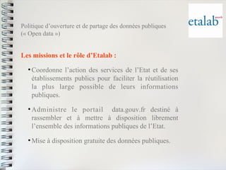 Politique d’ouverture et de partage des données publiques(« Open data ») 
Les missions et le rôle d’Etalab : 
●Coordonne l’action des services de l’Etat et de sesétablissements publics pour faciliter la réutilisationla plus large possible de leurs informationspubliques. 
●Administre le portaildata.gouv.fr destiné àrassembler et à mettre à disposition librementl’ensemble des informations publiques de l’Etat. 
●Mise à disposition gratuite des données publiques.  