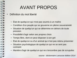 AVANT PROPOS 
•Définition du mot liberté 
–État de quelqu'un qui n'est pas soumis à un maître 
–Condition d'un peuple qui se gouverne en pleine souveraineté 
–Situation de quelqu'un qui se détermine en dehors de toutepression 
–Possibilité d'agir selon ses propres choix 
–Temps libre, dont on peut disposer à son gré 
–État de quelqu'un ou d'un animal qui n'est pas retenu prisonnier 
–Situation psychologique de quelqu'un qui ne se sent pascontraint 
–Manière d'agir de quelqu'un qui ne s'encombre pas de scrupules 
source : dictionnaire Larousse édition 2014  