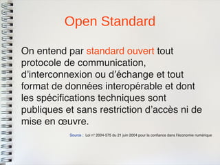 Open Standard 
Source : Loi n° 2004-575 du 21 juin 2004 pour la confance dans l’économie numérique 
On entend par standard ouvert toutprotocole de communication, d’interconnexion ou d’échange et toutformat de données interopérable et dontles spécifcations techniques sontpubliques et sans restriction d’accès ni demise en oeuvre.  