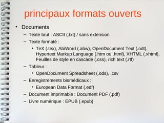 principaux formats ouverts 
•Documents 
–Texte brut : ASCII (.txt) / sans extension 
–Texte formaté : 
•TeX (.tex), AbiWord (.abw), OpenDocument Text (.odt), Hypertext Markup Language (.htm ou .html), XHTML (.xhtml), Feuilles de style en cascade (.css), rich text (.rtf) 
–Tableur : 
•OpenDocument Spreadsheet (.ods), .csv 
–Enregistrements biomédicaux : 
•European Data Format (.edf) 
–Document imprimable : Document PDF (.pdf) 
–Livre numérique : EPUB (.epub)  