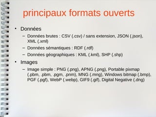 principaux formats ouverts 
•Données 
–Données brutes : CSV (.csv) / sans extension, JSON (.json), XML (.xml) 
–Données sémantiques : RDF (.rdf) 
–Données géographiques : KML (.kml), SHP (.shp) 
•Images 
–Image simple : PNG (.png), APNG (.png), Portable pixmap(.pbm, .pbm, .pgm, .pnm), MNG (.mng), Windows bitmap (.bmp), PGF (.pgf), WebP (.webp), GIF9 (.gif), Digital Negative (.dng)  