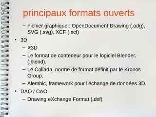 principaux formats ouverts 
–Fichier graphique : OpenDocument Drawing (.odg), SVG (.svg), XCF (.xcf) 
•3D 
–X3D 
–Le format de conteneur pour le logiciel Blender, (.blend). 
–Le Collada, norme de format définit par le KronosGroup. 
–Alembic, framework pour l'échange de données 3D. 
•DAO / CAO 
–Drawing eXchange Format (.dxf)  